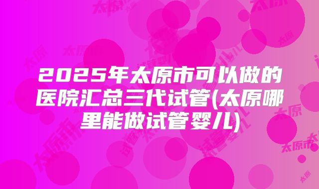 2025年太原市可以做的医院汇总三代试管(太原哪里能做试管婴儿)