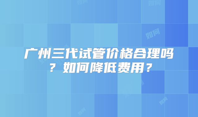 广州三代试管价格合理吗？如何降低费用？