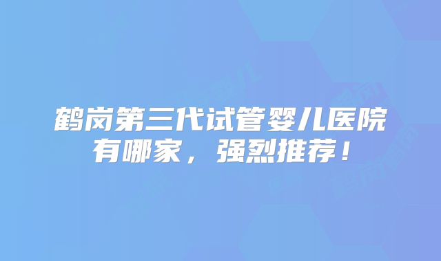 鹤岗第三代试管婴儿医院有哪家，强烈推荐！