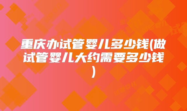 重庆办试管婴儿多少钱(做试管婴儿大约需要多少钱)