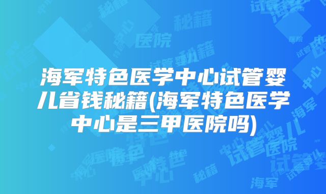海军特色医学中心试管婴儿省钱秘籍(海军特色医学中心是三甲医院吗)