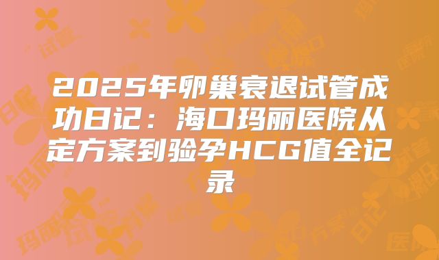 2025年卵巢衰退试管成功日记：海口玛丽医院从定方案到验孕HCG值全记录