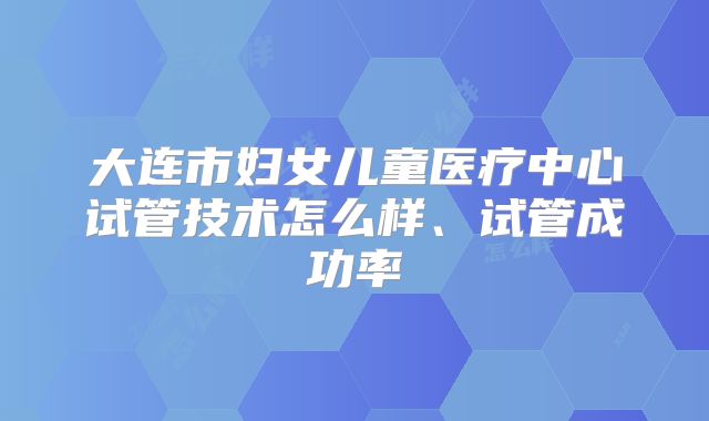 大连市妇女儿童医疗中心试管技术怎么样、试管成功率