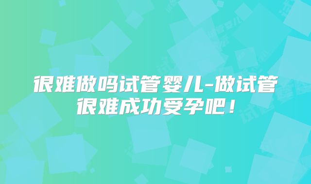 很难做吗试管婴儿-做试管很难成功受孕吧！
