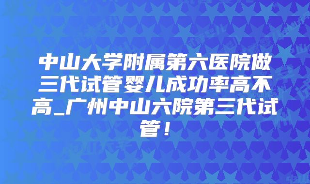 中山大学附属第六医院做三代试管婴儿成功率高不高_广州中山六院第三代试管！