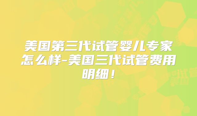 美国第三代试管婴儿专家怎么样-美国三代试管费用明细！