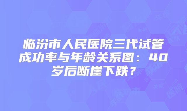 临汾市人民医院三代试管成功率与年龄关系图：40岁后断崖下跌？
