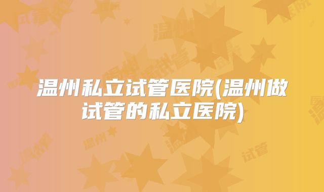 温州私立试管医院(温州做试管的私立医院)
