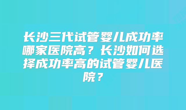 长沙三代试管婴儿成功率哪家医院高?长沙如何选择成功率高的试管婴儿医院?