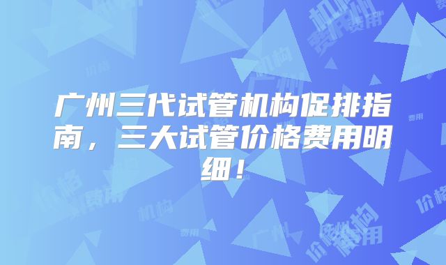 广州三代试管机构促排指南，三大试管价格费用明细！
