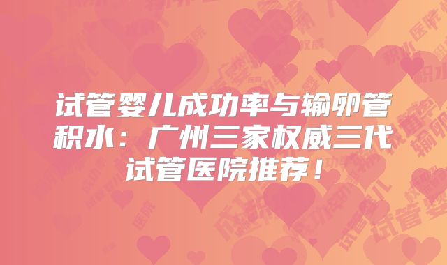 试管婴儿成功率与输卵管积水：广州三家权威三代试管医院推荐！