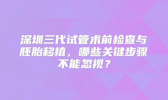 深圳三代试管术前检查与胚胎移植，哪些关键步骤不能忽视？