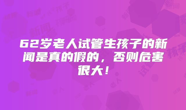 62岁老人试管生孩子的新闻是真的假的，否则危害很大！