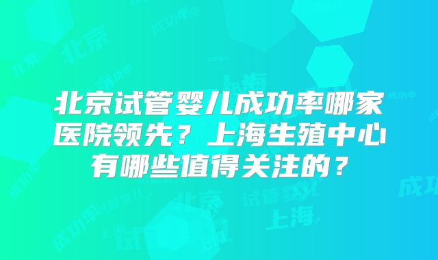 北京试管婴儿成功率哪家医院领先？上海生殖中心有哪些值得关注的？
