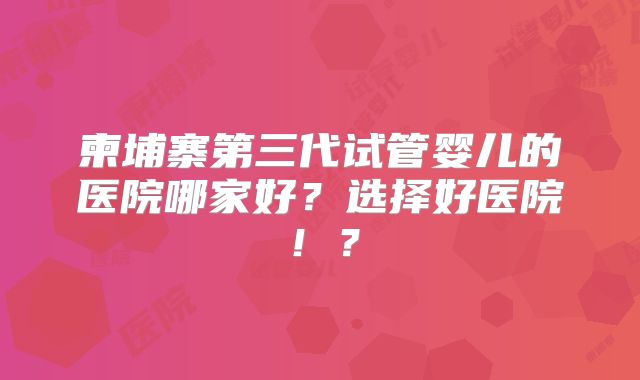 柬埔寨第三代试管婴儿的医院哪家好?选择好医院!?
