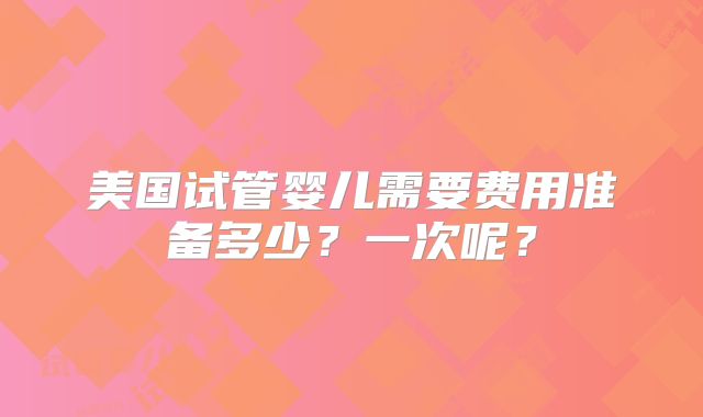美国试管婴儿需要费用准备多少？一次呢？