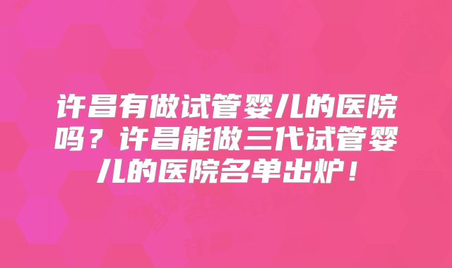 许昌有做试管婴儿的医院吗？许昌能做三代试管婴儿的医院名单出炉！