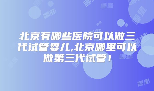 北京有哪些医院可以做三代试管婴儿,北京哪里可以做第三代试管！