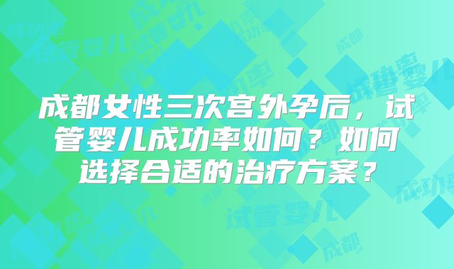成都女性三次宫外孕后，试管婴儿成功率如何？如何选择合适的治疗方案？