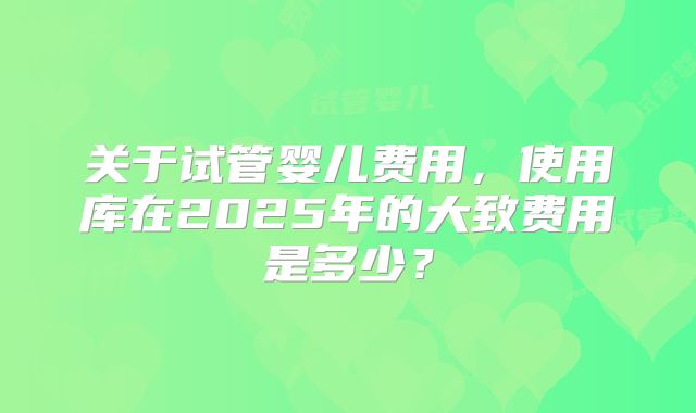 关于试管婴儿费用,使用库在2025年的大致费用是多少?