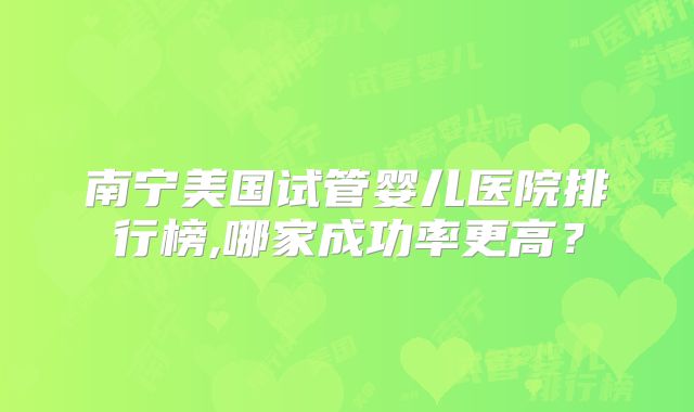 南宁美国试管婴儿医院排行榜,哪家成功率更高？