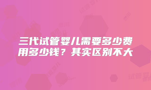 三代试管婴儿需要多少费用多少钱？其实区别不大