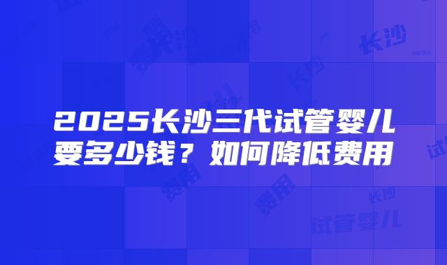 2025长沙三代试管婴儿要多少钱？如何降低费用
