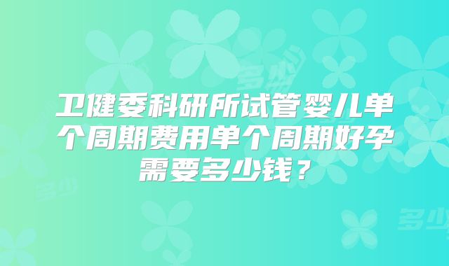 卫健委科研所试管婴儿单个周期费用单个周期好孕需要多少钱?