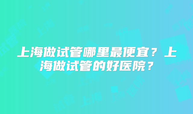 上海做试管哪里最便宜?上海做试管的好医院?