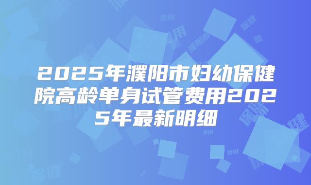 2025年濮阳市妇幼保健院高龄单身试管费用2025年最新明细