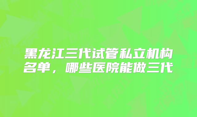 黑龙江三代试管私立机构名单，哪些医院能做三代