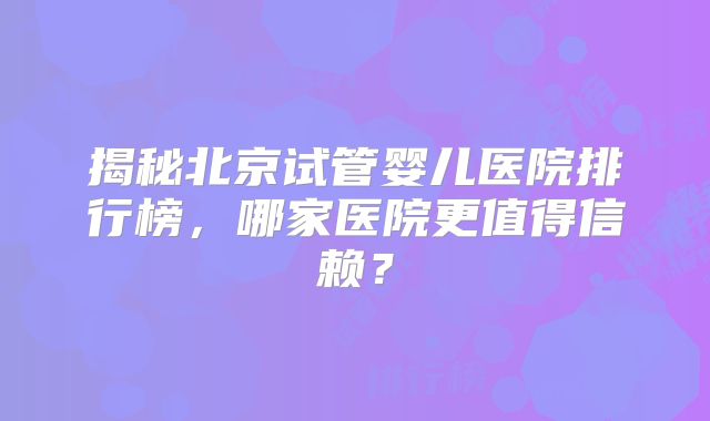 揭秘北京试管婴儿医院排行榜，哪家医院更值得信赖？