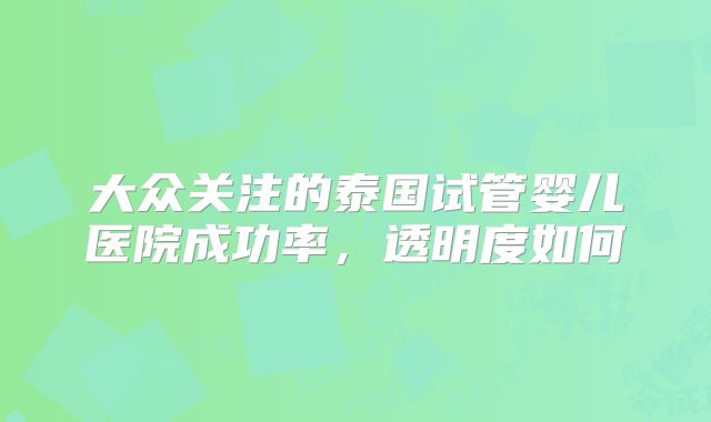 大众关注的泰国试管婴儿医院成功率，透明度如何