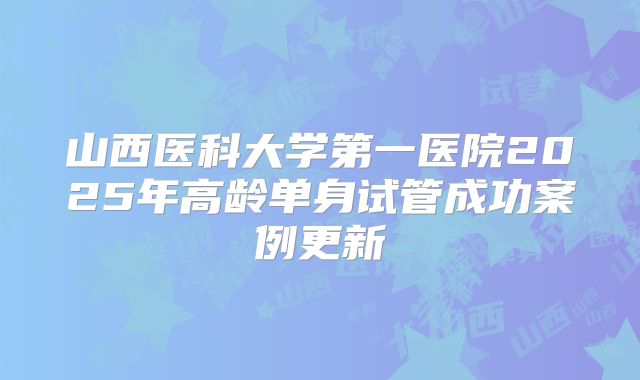 山西医科大学第一医院2025年高龄单身试管成功案例更新