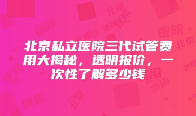 北京私立医院三代试管费用大揭秘，透明报价，一次性了解多少钱