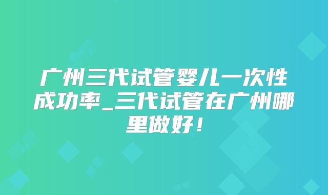 广州三代试管婴儿一次性成功率_三代试管在广州哪里做好！