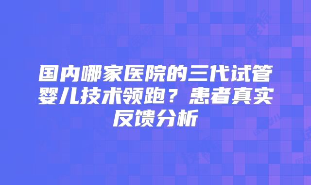国内哪家医院的三代试管婴儿技术领跑？患者真实反馈分析