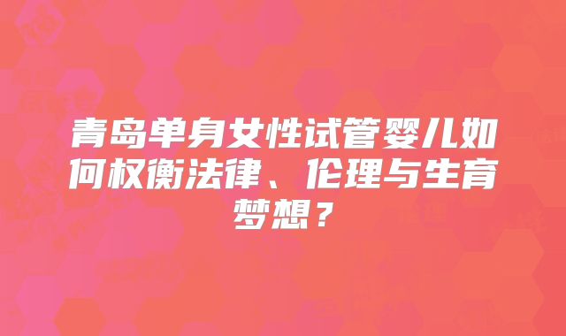 青岛单身女性试管婴儿如何权衡法律、伦理与生育梦想？