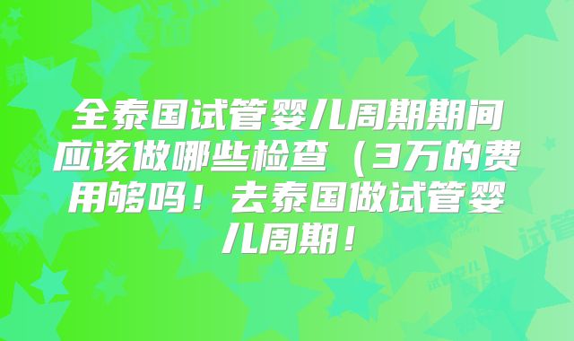 全泰国试管婴儿周期期间应该做哪些检查(3万的费用够吗!去泰国做试管婴儿周期!