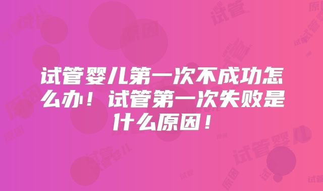 试管婴儿第一次不成功怎么办!试管第一次失败是什么原因!