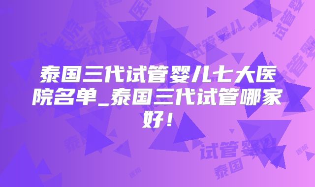 泰国三代试管婴儿七大医院名单_泰国三代试管哪家好！
