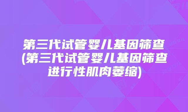 第三代试管婴儿基因筛查(第三代试管婴儿基因筛查进行性肌肉萎缩)