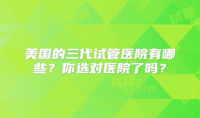 美国的三代试管医院有哪些?你选对医院了吗?