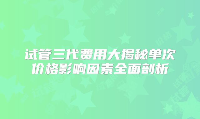 试管三代费用大揭秘单次价格影响因素全面剖析