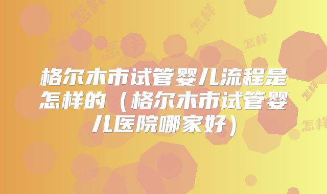 格尔木市试管婴儿流程是怎样的(格尔木市试管婴儿医院哪家好)