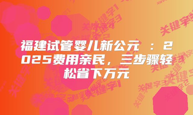 福建试管婴儿新公元 ：2025费用亲民，三步骤轻松省下万元