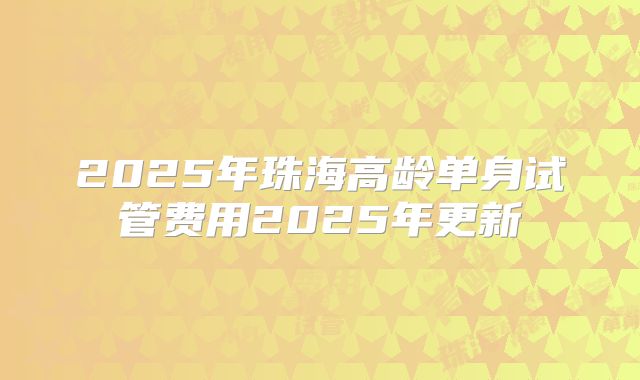 2025年珠海高龄单身试管费用2025年更新