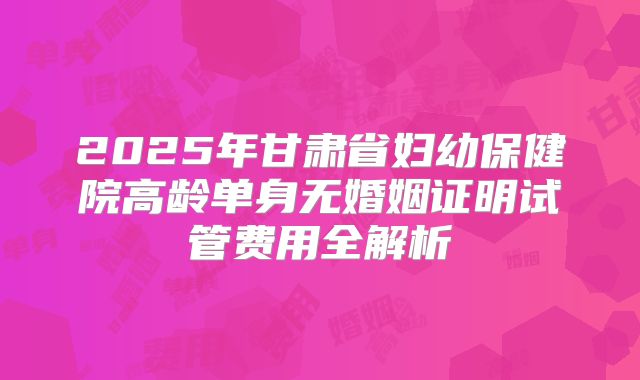 2025年甘肃省妇幼保健院高龄单身无婚姻证明试管费用全解析