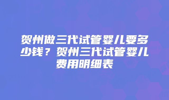 贺州做三代试管婴儿要多少钱?贺州三代试管婴儿费用明细表