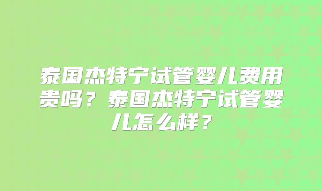 泰国杰特宁试管婴儿费用贵吗？泰国杰特宁试管婴儿怎么样？